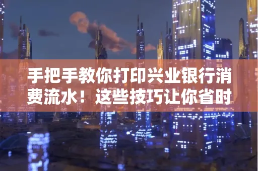 手把手教你打印兴业银行消费流水！这些技巧让你省时又省力